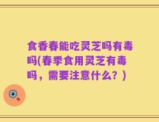 食香春能吃灵芝吗有毒吗(春季食用灵芝有毒吗，需要注意什么？)
