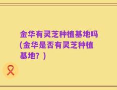 金华有灵芝种植基地吗(金华是否有灵芝种植基地？)