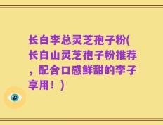 长白李总灵芝孢子粉(长白山灵芝孢子粉推荐，配合口感鲜甜的李子享用！)