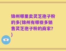 锦州哪里卖灵芝孢子粉的多(锦州有哪些多销售灵芝孢子粉的商家？)