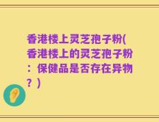 香港楼上灵芝孢子粉(香港楼上的灵芝孢子粉：保健品是否存在异物？)