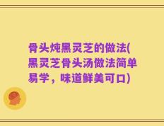 骨头炖黑灵芝的做法(黑灵芝骨头汤做法简单易学，味道鲜美可口)