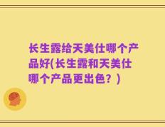长生露给天美仕哪个产品好(长生露和天美仕哪个产品更出色？)