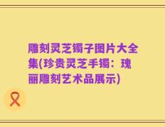 雕刻灵芝镯子图片大全集(珍贵灵芝手镯：瑰丽雕刻艺术品展示)