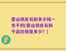 霍山铁皮石斛多少钱一克干的(霍山铁皮石斛干品价格是多少？)