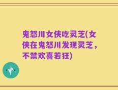 鬼怒川女侠吃灵芝(女侠在鬼怒川发现灵芝，不禁欢喜若狂)