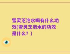 雪灵芝泡水喝有什么功效(雪灵芝泡水的功效是什么？)