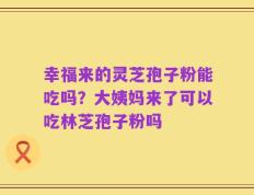 幸福来的灵芝孢子粉能吃吗？大姨妈来了可以吃林芝孢子粉吗