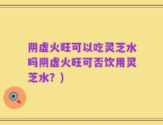 阴虚火旺可以吃灵芝水吗阴虚火旺可否饮用灵芝水？)