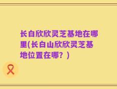 长白欣欣灵芝基地在哪里(长白山欣欣灵芝基地位置在哪？)