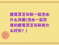 鹿茸灵芝石斛一起泡水什么效果(泡水一起饮用的鹿茸灵芝石斛有什么好处？)