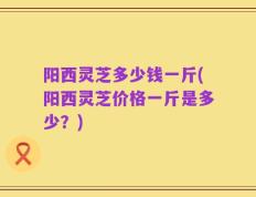 阳西灵芝多少钱一斤(阳西灵芝价格一斤是多少？)