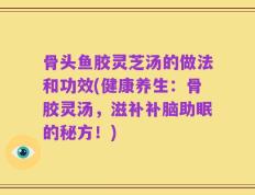 骨头鱼胶灵芝汤的做法和功效(健康养生：骨胶灵汤，滋补补脑助眠的秘方！)