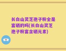 长白山灵芝孢子粉全是富硒的吗(长白山灵芝孢子粉富含硒元素)