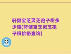 轩健宝芝灵芝孢子粉多少钱(轩健宝芝灵芝孢子粉价格查询)