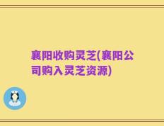 襄阳收购灵芝(襄阳公司购入灵芝资源)