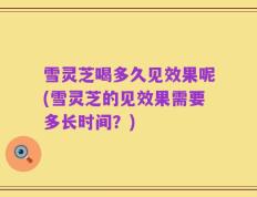 雪灵芝喝多久见效果呢(雪灵芝的见效果需要多长时间？)