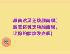 颜美达灵芝焕颜面膜(颜美达灵芝焕颜面膜，让你的脸焕发光彩)