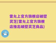 雷允上官方旗舰店破壁灵芝(雷允上官方旗舰店推出破壁灵芝商品)
