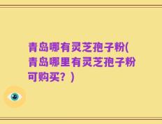 青岛哪有灵芝孢子粉(青岛哪里有灵芝孢子粉可购买？)