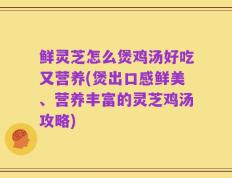 鲜灵芝怎么煲鸡汤好吃又营养(煲出口感鲜美、营养丰富的灵芝鸡汤攻略)