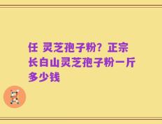 任 灵芝孢子粉？正宗长白山灵芝孢子粉一斤多少钱