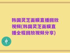 韩国灵芝面膜直播回放视频(韩国灵芝面膜直播全程回放视频分享)