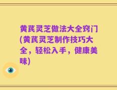 黄芪灵芝做法大全窍门(黄芪灵芝制作技巧大全，轻松入手，健康美味)