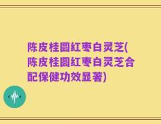 陈皮桂圆红枣白灵芝(陈皮桂圆红枣白灵芝合配保健功效显著)