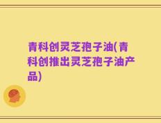 青科创灵芝孢子油(青科创推出灵芝孢子油产品)