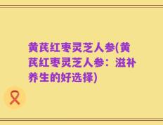 黄芪红枣灵芝人参(黄芪红枣灵芝人参：滋补养生的好选择)