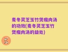 麦冬灵芝玉竹煲瘦肉汤的功效(麦冬灵芝玉竹煲瘦肉汤的益处)