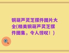 铜葫芦灵芝摆件图片大全(精美铜葫芦灵芝摆件图集，令人惊叹！)