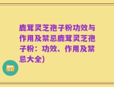 鹿茸灵芝孢子粉功效与作用及禁忌鹿茸灵芝孢子粉：功效、作用及禁忌大全)
