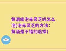 黄酒能泡赤灵芝吗怎么泡(泡赤灵芝的方法：黄酒是不错的选择)