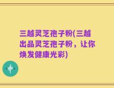 三越灵芝孢子粉(三越出品灵芝孢子粉，让你焕发健康光彩)