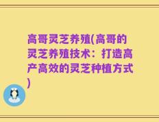 高哥灵芝养殖(高哥的灵芝养殖技术：打造高产高效的灵芝种植方式)