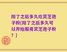 阳了之后多久吃灵芝孢子粉(阳了之后多久可以开始服用灵芝孢子粉？)