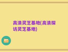 高清灵芝基地(高清探访灵芝基地)