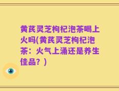 黄芪灵芝枸杞泡茶喝上火吗(黄芪灵芝枸杞泡茶：火气上涌还是养生佳品？)