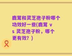 鹿茸和灵芝孢子粉哪个功效好一些(鹿茸 vs 灵芝孢子粉，哪个更有效？)