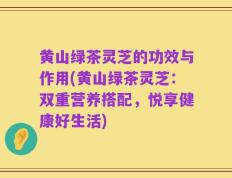 黄山绿茶灵芝的功效与作用(黄山绿茶灵芝：双重营养搭配，悦享健康好生活)