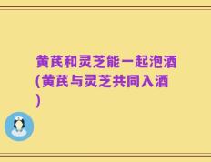 黄芪和灵芝能一起泡酒(黄芪与灵芝共同入酒)