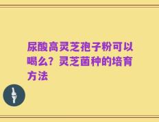 尿酸高灵芝孢子粉可以喝么？灵芝菌种的培育方法