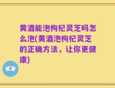 黄酒能泡枸杞灵芝吗怎么泡(黄酒泡枸杞灵芝的正确方法，让你更健康)