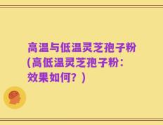 高温与低温灵芝孢子粉(高低温灵芝孢子粉：效果如何？)