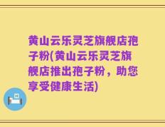 黄山云乐灵芝旗舰店孢子粉(黄山云乐灵芝旗舰店推出孢子粉，助您享受健康生活)