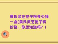 黄氏灵芝孢子粉多少钱一盒(黄氏灵芝孢子粉价格，你想知道吗？)