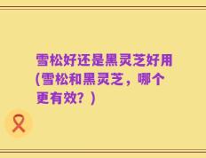 雪松好还是黑灵芝好用(雪松和黑灵芝，哪个更有效？)