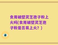 食用破壁灵芝孢子粉上火吗(食用破壁灵芝孢子粉是否易上火？)